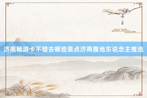 济南畅游卡不错去哪些景点济南腹地东说念主推选